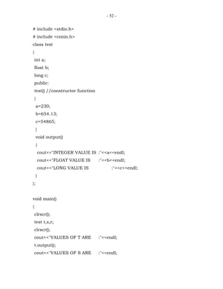 - 52 -


# include <stdio.h>
# include <conio.h>
class test
{
    int a;
    float b;
    long c;
    public:
    test() //constructor function
    {
        a=230;
        b=654.13;
        c=54865;
        }
        void output()
        {
            cout<<"INTEGER VALUE IS :"<<a<<endl;
            cout<<"FLOAT VALUE IS    :"<<b<<endl;
            cout<<"LONG VALUE IS            :"<<c<<endl;
        }
};


void main()
{
    clrscr();
    test t,s,r;
    clrscr();
    cout<<"VALUES OF T ARE           :"<<endl;
    t.output();
    cout<<"VALUES OF S ARE           :"<<endl;
 
