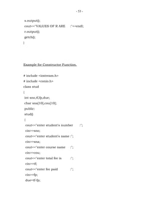 - 53 -


    s.output();
    cout<<"VALUES OF R ARE          :"<<endl;
    r.output();
    getch();
}




Example for Constructor Function.


# include <iostream.h>
# include <conio.h>
class stud
{
    int sno,tf,fp,due;
    char sna[10],cou[10];
    public:
    stud()
    {
        cout<<"enter student's number        :";
        cin>>sno;
        cout<<"enter student's name :";
        cin>>sna;
        cout<<"enter course name    :";
        cin>>cou;
        cout<<"enter total fee is   :";
        cin>>tf;
        cout<<"enter fee paid       :";
        cin>>fp;
        due=tf-fp;
 