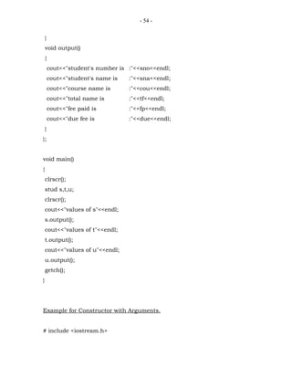 - 54 -


    }
    void output()
    {
        cout<<"student's number is :"<<sno<<endl;
        cout<<"student's name is   :"<<sna<<endl;
        cout<<"course name is      :"<<cou<<endl;
        cout<<"total name is       :"<<tf<<endl;
        cout<<"fee paid is         :"<<fp<<endl;
        cout<<"due fee is          :"<<due<<endl;
    }
};


void main()
{
    clrscr();
    stud s,t,u;
    clrscr();
    cout<<"values of s"<<endl;
    s.output();
    cout<<"values of t"<<endl;
    t.output();
    cout<<"values of u"<<endl;
    u.output();
    getch();
}




Example for Constructor with Arguments.


# include <iostream.h>
 