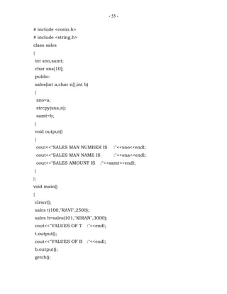 - 55 -


# include <conio.h>
# include <string.h>
class sales
{
    int sno,samt;
    char sna[10];
    public:
    sales(int a,char n[],int b)
    {
        sno=a;
        strcpy(sna,n);
        samt=b;
    }
    void output()
    {
        cout<<"SALES MAN NUMBER IS           :"<<sno<<endl;
        cout<<"SALES MAN NAME IS             :"<<sna<<endl;
        cout<<"SALES AMOUNT IS      :"<<samt<<endl;
    }
};
void main()
{
    clrscr();
    sales t(100,"RAVI",2500);
    sales b=sales(101,"KIRAN",3000);
    cout<<"VALUES OF T        :"<<endl;
    t.output();
    cout<<"VALUES OF B :"<<endl;
    b.output();
    getch();
 
