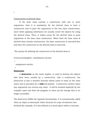 - 56 -


}


Constructors in derived class:
               If the base class contain a constructor with one or more
arguments, then it is mandatory for the derived class to have a
constructor and to pass the arguments to the bas class constructors,
since while applying inheritance we usually create the objects by using
the derived class. Thus, it makes sense for the derived class to pass
arguments to the base class constructor. When both the base class &
derived class contain constructors, the base constructor is executed first
and then the constructor in the derived class is executed.


    The syntax for defining the constructor in the derived class is


Constructor(arglist) : initialization-section
    {
            assignment section
        }
Destructor
               A destructor as the name implies, is used to destroy the objects
that have been created by a constructor. Like a constructor, the
destructor is also a member function whose name is same as the class
name and is preceded by a tilde (~) symbol. A destructor neither takes
any arguments nor returns any value. It will be invoked implicitly by the
compiler upon exit from the program to clean up the storage that is no
longer accessible.

The destructor fulfills the opposite functionality. It is automatically called
when an object is destroyed, either because its scope of existence has
finished (for example, if it was defined as a local object within a function
 