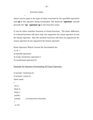- 58 -


                         function_body;
                }
where return_type is the type of value returned by the specified operation
and op is the operator being overloaded. The keyword "operator" should
precede the "op". operator op is the function name.


It can be either member function or friend function. The basic difference
is a friend function will have only one argument for unary operator & two
for binary operator. But the member function will have no arguments for
unary operator & one argument for binary operator


Some Operator Which Cannot Be Overloaded Are
1). & ->
2) sizeof() [operator]
3) scope resolution operator(::)
4) conditional operator(:?)


Example for Operator Overloading Of Unary Operator:


# include <iostream.h>
# include <conio.h>
class exam
{
    int a;
    float b;
    long c;
    public:
    exam()          //constructor function
    {
        a=10;
 