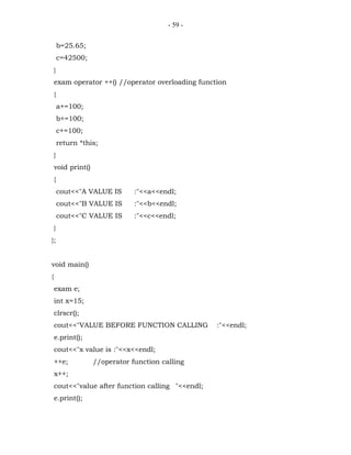 - 59 -


        b=25.65;
        c=42500;
    }
    exam operator ++() //operator overloading function
    {
        a+=100;
        b+=100;
        c+=100;
        return *this;
    }
    void print()
    {
        cout<<"A VALUE IS      :"<<a<<endl;
        cout<<"B VALUE IS      :"<<b<<endl;
        cout<<"C VALUE IS      :"<<c<<endl;
    }
};


void main()
{
    exam e;
    int x=15;
    clrscr();
    cout<<"VALUE BEFORE FUNCTION CALLING           :"<<endl;
    e.print();
    cout<<"x value is :"<<x<<endl;
    ++e;           //operator function calling
    x++;
    cout<<"value after function calling "<<endl;
    e.print();
 