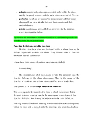 -6-


    •   private members of a class are accessible only within the class
        and by the public members of the same class or from their friends.

    •   protected members are accessible from members of their same
        class and from their friends, but also from members of their
        derived classes.

    •   public members are accessible from anywhere in the program
        where the object is visible.

By default, all members of a class declared with the class keyword have
private access for all its members.

Function Definitions outside the class
        Member functions that are declared inside a class have to be
defined separately outside the class. They should have a function
definition outside the class as


return_type class_name :: function_name(arguments list)
{
        function body;
}
        The membership label class_name :: tells the compiler that the
function belongs to the class class_name. That is the scope of the
function is restricted to the class_name specified in the header line.

The symbol "::" is called Scope Resolution operator.

The scope operator (::) specifies the class to which the member being
declared belongs, granting exactly the same scope properties as if this
function definition was directly included within the class definition.

The only difference between defining a class member function completely
within its class and to include only the prototype and later its definition,
 