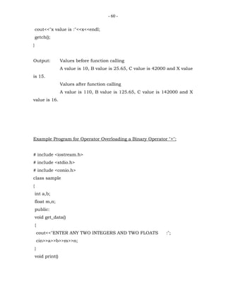 - 60 -


    cout<<"x value is :"<<x<<endl;
    getch();
}


Output:            Values before function calling
                   A value is 10, B value is 25.65, C value is 42000 and X value
is 15.
                   Values after function calling
                   A value is 110, B value is 125.65, C value is 142000 and X
value is 16.




Example Program for Operator Overloading a Binary Operator "+":


# include <iostream.h>
# include <stdio.h>
# include <conio.h>
class sample
{
    int a,b;
    float m,n;
    public:
    void get_data()
    {
        cout<<"ENTER ANY TWO INTEGERS AND TWO FLOATS               :";
        cin>>a>>b>>m>>n;
    }
    void print()
 