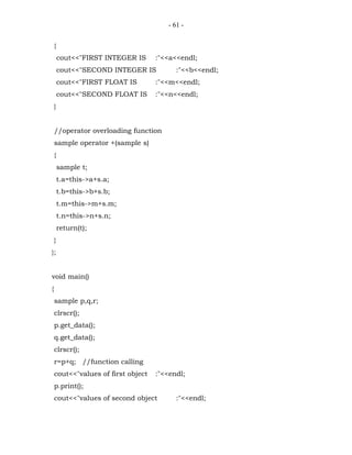 - 61 -


    {
        cout<<"FIRST INTEGER IS     :"<<a<<endl;
        cout<<"SECOND INTEGER IS           :"<<b<<endl;
        cout<<"FIRST FLOAT IS       :"<<m<<endl;
        cout<<"SECOND FLOAT IS      :"<<n<<endl;
    }


    //operator overloading function
    sample operator +(sample s)
    {
        sample t;
        t.a=this->a+s.a;
        t.b=this->b+s.b;
        t.m=this->m+s.m;
        t.n=this->n+s.n;
        return(t);
    }
};


void main()
{
    sample p,q,r;
    clrscr();
    p.get_data();
    q.get_data();
    clrscr();
    r=p+q; //function calling
    cout<<"values of first object   :"<<endl;
    p.print();
    cout<<"values of second object         :"<<endl;
 