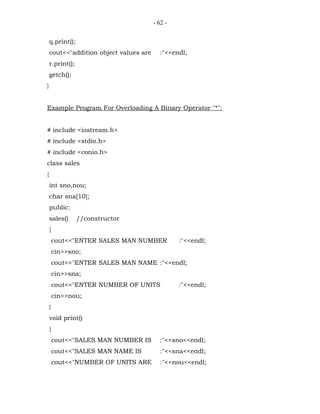 - 62 -


    q.print();
    cout<<"addition object values are      :"<<endl;
    r.print();
    getch();
}


Example Program For Overloading A Binary Operator "*":


# include <iostream.h>
# include <stdio.h>
# include <conio.h>
class sales
{
    int sno,nou;
    char sna[10];
    public:
    sales()      //constructor
    {
        cout<<"ENTER SALES MAN NUMBER            :"<<endl;
        cin>>sno;
        cout<<"ENTER SALES MAN NAME :"<<endl;
        cin>>sna;
        cout<<"ENTER NUMBER OF UNITS             :"<<endl;
        cin>>nou;
    }
    void print()
    {
        cout<<"SALES MAN NUMBER IS         :"<<sno<<endl;
        cout<<"SALES MAN NAME IS           :"<<sna<<endl;
        cout<<"NUMBER OF UNITS ARE         :"<<nou<<endl;
 