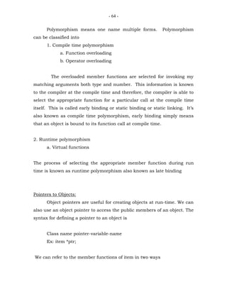 - 64 -


      Polymorphism means one name multiple forms.               Polymorphism
can be classified into
      1. Compile time polymorphism
             a. Function overloading
             b. Operator overloading


        The overloaded member functions are selected for invoking my
matching arguments both type and number. This information is known
to the compiler at the compile time and therefore, the compiler is able to
select the appropriate function for a particular call at the compile time
itself. This is called early binding or static binding or static linking. It’s
also known as compile time polymorphism, early binding simply means
that an object is bound to its function call at compile time.


2. Runtime polymorphism
      a. Virtual functions


The process of selecting the appropriate member function during run
time is known as runtime polymorphism also known as late binding




Pointers to Objects:
      Object pointers are useful for creating objects at run-time. We can
also use an object pointer to access the public members of an object. The
syntax for defining a pointer to an object is


      Class name pointer-variable-name
      Ex: item *ptr;


We can refer to the member functions of item in two ways
 