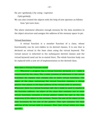 - 65 -


Ex: ptr->getdata();//by using ->operator
   (*ptr).getdat();
We can also created the objects with the help of new operator as follows
      Item *ptr=new item;


The above statement allocates enough memory for the data members in
the object structure and assigns the address of the memory space to ptr.


Virtual functions:
      A virtual function is a member function of a class, whose
functionality can be over-ridden in its derived classes. It is one that is
declared as virtual in the base class using the virtual keyword. The
virtual nature is inherited in the subsequent derived classes and the
virtual keyword need not be re-stated there. The whole function body can
be replaced with a new set of implementation in the derived class.


How does a Virtual Function work?
      Whenever a program has a virtual function declared, a v - table is
constructed for the class. The v-table consists of addresses to the virtual
functions for classes that contain one or more virtual functions. The
object of the class containing the virtual function contains a virtual
pointer that points to the base address of the virtual table in memory.
Whenever there is a virtual function call, the v-table is used to resolve to
the function address. An object of the class that contains one or more
virtual functions contains a virtual pointer called the vptr at the very
beginning of the object in the memory. Hence the size of the object in this
case increases by the size of the pointer. This vptr contains the base
address of the virtual table in memory. Note that virtual tables are class
specific,
 