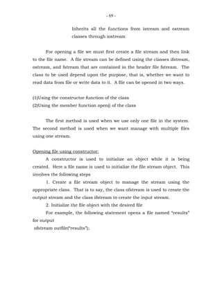 - 69 -


                    Inherits all the functions from istream and ostream
                    classes through iostream


      For opening a file we must first create a file stream and then link
to the file name. A file stream can be defined using the classes ifstream,
ostream, and fstream that are contained in the header file fstream. The
class to be used depend upon the purpose, that is, whether we want to
read data from file or write data to it. A file can be opened in two ways.


(1)Using the constructor function of the class
(2)Using the member function open() of the class


      The first method is used when we use only one file in the system.
The second method is used when we want manage with multiple files
using one stream.


Opening file using constructor:
      A constructor is used to initialize an object while it is being
created. Here a file name is used to initialize the file stream object. This
involves the following steps
      1. Create a file stream object to manage the stream using the
appropriate class. That is to say, the class ofstream is used to create the
output stream and the class ifstream to create the input stream.
      2. Initialize the file object with the desired file
      For example, the following statement opens a file named “results”
for output
ofstream outfile(“results”);
 