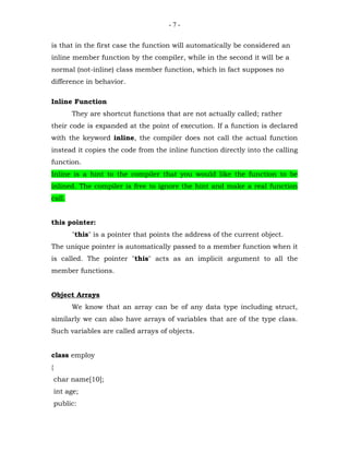 -7-


is that in the first case the function will automatically be considered an
inline member function by the compiler, while in the second it will be a
normal (not-inline) class member function, which in fact supposes no
difference in behavior.

Inline Function
         They are shortcut functions that are not actually called; rather
their code is expanded at the point of execution. If a function is declared
with the keyword inline, the compiler does not call the actual function
instead it copies the code from the inline function directly into the calling
function.
Inline is a hint to the compiler that you would like the function to be
inlined. The compiler is free to ignore the hint and make a real function
call.


this pointer:
         "this" is a pointer that points the address of the current object.
The unique pointer is automatically passed to a member function when it
is called. The pointer "this" acts as an implicit argument to all the
member functions.


Object Arrays
         We know that an array can be of any data type including struct,
similarly we can also have arrays of variables that are of the type class.
Such variables are called arrays of objects.


class employ
{
    char name[10];
    int age;
    public:
 