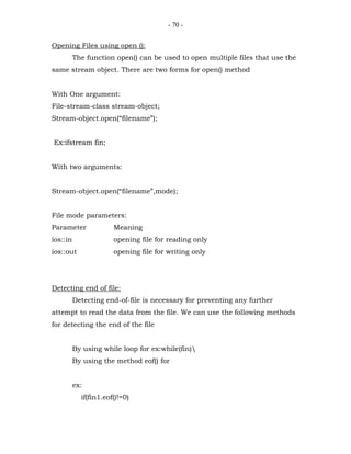 - 70 -


Opening Files using open ():
          The function open() can be used to open multiple files that use the
same stream object. There are two forms for open() method


With One argument:
File-stream-class stream-object;
Stream-object.open(“filename”);


Ex:ifstream fin;


With two arguments:


Stream-object.open(“filename”,mode);


File mode parameters:
Parameter              Meaning
ios::in                opening file for reading only
ios::out               opening file for writing only




Detecting end of file:
          Detecting end-of-file is necessary for preventing any further
attempt to read the data from the file. We can use the following methods
for detecting the end of the file


          By using while loop for ex:while(fin)
          By using the method eof() for


          ex:
            if(fin1.eof()!=0)
 
