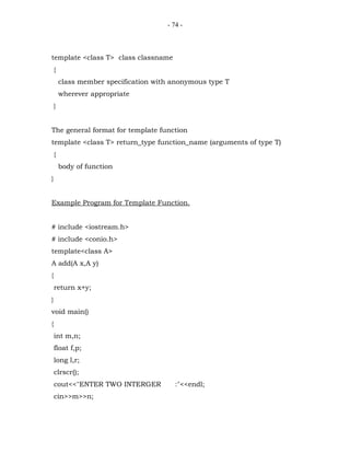 - 74 -



template <class T> class classname
    {
        class member specification with anonymous type T
        wherever appropriate
    }


The general format for template function
template <class T> return_type function_name (arguments of type T)
    {
        body of function
}


Example Program for Template Function.


# include <iostream.h>
# include <conio.h>
template<class A>
A add(A x,A y)
{
    return x+y;
}
void main()
{
    int m,n;
    float f,p;
    long l,r;
    clrscr();
    cout<<"ENTER TWO INTERGER            :"<<endl;
    cin>>m>>n;
 