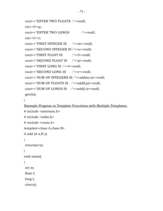 - 75 -


    cout<<"ENTER TWO FLOATS :"<<endl;
    cin>>f>>p;
    cout<<"ENTER TWO LONGS              :"<<endl;
    cin>>l>>r;
    cout<<"FIRST INTEGER IS    :"<<m<<endl;
    cout<<"SECOND INTEGER IS :"<<n<<endl;
    cout<<"FIRST FLOAT IS      :"<<f<<endl;
    cout<<"SECOND FLOAT IS     :"<<p<<endl;
    cout<<"FIRST LONG IS :"<<l<<endl;
    cout<<"SECOND LONG IS      :"<<r<<endl;
    cout<<"SUM OF INTEGERS IS :"<<add(m,n)<<endl;
    cout<<"SUM OF FLOATS IS :"<<add(f,p)<<endl;
    cout<<"SUM OF LONGS IS     :"<<add(l,r)<<endl;
    getch();
}
Example Program to Template Functions with Multiple Templates.
# include <iostream.h>
# include <stdio.h>
# include <conio.h>
template<class A,class B>
A add (A x,B y)
{
    return(x+y);
}
void main()
{
    int m;
    float f;
    long l;
    clrscr();
 