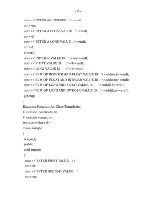 - 76 -


    cout<<"ENTER AN INTEGER :"<<endl;
    cin>>m;
    cout<<"ENTER A FLOAT VALUE :"<<endl;
    cin>>f;
    cout<<"ENTER A LONG VALUE :"<<endl;
    cin>>l;
    clrscr();
    cout<<"INTEGER VALUE IS :"<<m<<endl;
    cout<<"FLOAT VALUE IS      :"<<f<<endl;
    cout<<"LONG VALUE IS      :"<<l<<endl;
    cout<<"SUM OF INTEGER AND FLOAT VALUE IS :"<<add(m,f)<<endl;
    cout<<"SUM OF FLOAT AND INTEGER VALUE IS :"<<add(f,m)<<endl;
    cout<<"SUM OF LONG AND FLOAT VALUE IS     :"<<add(l,f)<<endl;
    cout<<"SUM OF LONG AND INTEGER VALUE IS :"<<add(l,m)<<endl;
    getch();
}
Example Program for Class Templates.
# include <iostream.h>
# include <conio.h>
template<class A>
class sample
{
    A n,m,f;
    public:
    void input()
    {
        cout<<"ENTER FIRST VALUE :";
        cin>>n;
        cout<<"ENTER SECOND VALUE :";
        cin>>m;
 