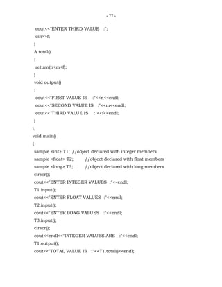 - 77 -


        cout<<"ENTER THIRD VALUE :";
        cin>>f;
    }
    A total()
    {
        return(n+m+f);
    }
    void output()
    {
        cout<<"FIRST VALUE IS   :"<<n<<endl;
        cout<<"SECOND VALUE IS :"<<m<<endl;
        cout<<"THIRD VALUE IS   :"<<f<<endl;
    }
};
void main()
{
    sample <int> T1; //object declared with integer members
    sample <float> T2;      //object declared with float members
    sample <long> T3;       //object declared with long members
    clrscr();
    cout<<"ENTER INTEGER VALUES :"<<endl;
    T1.input();
    cout<<"ENTER FLOAT VALUES :"<<endl;
    T2.input();
    cout<<"ENTER LONG VALUES :"<<endl;
    T3.input();
    clrscr();
    cout<<endl<<"INTEGER VALUES ARE :"<<endl;
    T1.output();
    cout<<"TOTAL VALUE IS :"<<T1.total()<<endl;
 