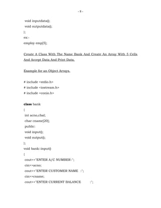 -8-


    void inputdata();
    void outputdata();
};
ex:-
employ emp[5];


Create A Class With The Name Bank And Create An Array With 5 Cells
And Accept Data And Print Data.


Example for an Object Arrays.


# include <stdio.h>
# include <iostream.h>
# include <conio.h>


class bank
{
    int acno,cbal;
    char cname[20];
    public:
    void input();
    void output();
};
void bank::input()
{
    cout<<"ENTER A/C NUMBER :";
    cin>>acno;
    cout<<"ENTER CUSTOMER NAME :";
    cin>>cname;
    cout<<"ENTER CURRENT BALANCE        :";
 
