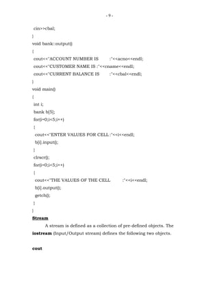 -9-


    cin>>cbal;
}
void bank::output()
{
    cout<<"ACCOUNT NUMBER IS                :"<<acno<<endl;
    cout<<"CUSTOMER NAME IS :"<<cname<<endl;
    cout<<"CURRENT BALANCE IS               :"<<cbal<<endl;
}
void main()
{
    int i;
    bank b[5];
    for(i=0;i<5;i++)
    {
        cout<<"ENTER VALUES FOR CELL :"<<i<<endl;
        b[i].input();
    }
    clrscr();
    for(i=0;i<5;i++)
    {
        cout<<"THE VALUES OF THE CELL             :"<<i<<endl;
        b[i].output();
        getch();
    }
}
Stream
             A stream is defined as a collection of pre-defined objects. The
iostream (Input/Output stream) defines the following two objects.


cout
 