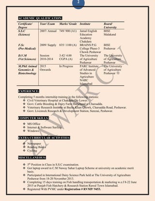 2
ACADEMIC QUALIFICATION:
Certificate/
Degree
Year/ Exam Marks/ Grade Institute Board/
University
S.S.C
(Science)
2007/ Annual 749/ 900 (A1) Jamal English
Education
Academy
Chakdara
BISE
Malakand
F.Sc
(Pre-Medical)
2009/ Supply 835/ 1100 (A) BRAINS P.G
College Phase-3
Chowk Peshawar
BISE
Peshawar
D.V.M
(Vet Sciences)
Session
2010-2014
3.42/ 4.00
CGPA (A)
The University
of Agriculture
Peshawar
The University
of Agriculture
Peshawar
M.Phil Animal
Genomics &
Biotechnology
2015
Onwards
In Progress PARC Institute
of Advanced
Studies in
Agriculture
NARC
Islamabad
The University
of Agriculture
Peshawar
EXPERIENCE:
Completing 5 months internship training in the following stations:
 Civil Veterinary Hospital at Chakdara Dir Lower.
 Govt. Cattle Breeding & Dairy Farm Harichand at Charsadda.
 Veterinary Research Institute at Bacha Khan Chowk, Charsadda Road, Peshawar.
 Govt. Livestock Research & Development Station, Surezai, Peshawar.
COMPUTER SKILLS:
 MS Office
 Internet & Software Surfing
 Windows
EXTRA CURRICULAR ACTIVITIES:
 Newspaper
 Reading Books
 Cycling
MISCELLANEOUS:
 5th
Position in Class in S.S.C examination.
 Got laptop award in C.M Naway Sahar Laptop Scheme at university on academic merit
basis.
 Participated in International Dairy Science Park held at The University of Agriculture
Peshawar from 18-20 November 2013.
 Completing 15 days training on Fish handling transportation & marketing w.e.f 8-22 June
2015 at Punjab Fish Hatchery & Research Station Rawal Town Islamabad.
 Registered With PVMC under Registration # RVMP/ 9453.
 