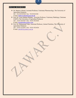 3
SPECIAL REFERENCE:
 Dr. Shakoor Ahmad, Assistant Professor, Veterinary Pharmacology, The University of
Agriculture Peshawar
Tel : +92-3453455456 Fax: +92-919216520
E-mail: shakoor.ahmad@aup.edu.pk
 Prof. Dr. Umer Sadique Khattak , Associate Professor, Veterinary Pathology, Chairman
FAHVS, The University of Agriculture Peshawar
Tel : +92-91-9221027 Fax: +92-91-9216520
E-mail: druskhattak@yahoo.com
 Prof. Dr. Muhammad Tahir, Associate Professor, Animal Nutrition, The University of
Agriculture Peshawar
Tel : +92-91-5710391 Fax: +92-91-9216520
E-mail: tahir065@yahoo.com.uk
 