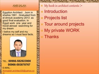 AMRSALAH
Egyption Architect , born in
sharkia 1991 . Gratuated from
el shrouk academy 2013 as
good final evaluation. In
Egypt work one year and
travel abroad searching for
my dream
I belive my self and my
dreams so I must face facts.
TEL : 00966-582923900
00966-593878767
E-MAIL :
Amrsalah.architect30@yahoo.co
m
 My book in architect contents :-
 Introduction
 Projects list
 Tour around projects
 My private WORK
 Thanks
1
 