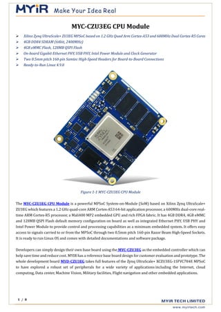 1 / 8
MYC-CZU3EG CPU Module
➢ Xilinx Zynq UltraScale+ ZU3EG MPSoC based on 1.2 GHz Quad Arm Cortex-A53 and 600MHz Dual Cortex-R5 Cores
➢ 4GB DDR4 SDRAM (64bit, 2400MHz)
➢ 4GB eMMC Flash, 128MB QSPI Flash
➢ On-board Gigabit Ethernet PHY, USB PHY, Intel Power Module and Clock Generator
➢ Two 0.5mm pitch 160-pin Samtec High-Speed Headers for Board-to-Board Connections
➢ Ready-to-Run Linux 4.9.0
Figure 1-1 MYC-CZU3EG CPU Module
The MYC-CZU3EG CPU Module is a powerful MPSoC System-on-Module (SoM) based on Xilinx Zynq UltraScale+
ZU3EG which features a 1.2 GHz quad-core ARM Cortex-A53 64-bit application processor, a 600MHz dual-core real-
time ARM Cortex-R5 processor, a Mali400 MP2 embedded GPU and rich FPGA fabric. It has 4GB DDR4, 4GB eMMC
and 128MB QSPI Flash default memory configuration on board as well as integrated Ethernet PHY, USB PHY and
Intel Power Module to provide control and processing capabilities as a minimum embedded system. It offers easy
access to signals carried to or from the MPSoC through two 0.5mm pitch 160-pin Razor Beam High-Speed Sockets.
It is ready to run Linux OS and comes with detailed documentations and software package.
Developers can simply design their own base board using the MYC-CZU3EG as the embedded controller which can
help save time and reduce cost. MYIR has a reference base board design for customer evaluation and prototype. The
whole development board MYD-CZU3EG takes full features of the Zynq UltraScale+ XCZU3EG-1SFVC784E MPSoC
to have explored a robust set of peripherals for a wide variety of applications including the Internet, cloud
computing, Data center, Machine Vision, Military facilities, Flight navigation and other embedded applications.
 