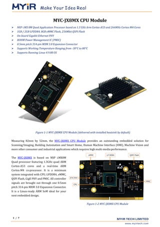 1 / 7
MYC-JX8MX CPU Module
➢ NXP i.MX 8M Quad Application Processor based on 1.3 GHz Arm Cortex-A53 and 266MHz Cortex-M4 Cores
➢ 1GB / 2GB LPDDR4, 8GB eMMC Flash, 256Mbit QSPI Flash
➢ On-board Gigabit Ethernet PHY
➢ ROHM Power Management IC (PMIC)
➢ 0.5mm pitch 314-pin MXM 3.0 Expansion Connector
➢ Supports Working Temperature Ranging from -30°C to 80°C
➢ Supports Running Linux 4.9.88 OS
Figure 1-1 MYC-JX8MX CPU Module (delivered with installed heatsink by default)
Measuring 82mm by 52mm, the MYC-JX8MX CPU Module provides an outstanding embedded solution for
Scanning/Imaging, Building Automation and Smart Home, Human Machine Interface (HMI), Machine Vision and
more other consumer and industrial applications which requires high multi-media performance.
The MYC-JX8MX is based on NXP i.MX8M
Quad processor featuring 1.3GHz quad ARM
Cortex-A53 cores and a real-time ARM
Cortex-M4 co-processor. It is a minimum
system integrated with CPU, LPDDR4, eMMC,
QSPI Flash, GigE PHY and PMIC. All controller
signals are brought out through one 0.5mm
pitch 314-pin MXM 3.0 Expansion Connector.
It is a Linux-ready ARM SoM ideal for your
next embedded design.
Figure 1-2 MYC-JX8MX CPU Module
 