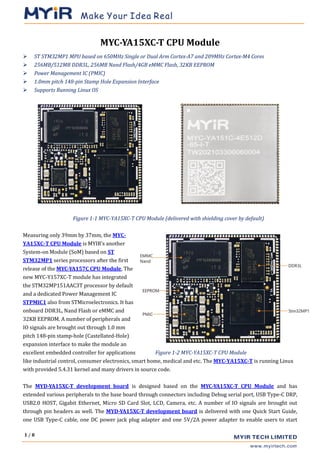1 / 8
MYC-YA15XC-T CPU Module
➢ ST STM32MP1 MPU based on 650MHz Single or Dual Arm Cortex-A7 and 209MHz Cortex-M4 Cores
➢ 256MB/512MB DDR3L, 256MB Nand Flash/4GB eMMC Flash, 32KB EEPROM
➢ Power Management IC (PMIC)
➢ 1.0mm pitch 148-pin Stamp Hole Expansion Interface
➢ Supports Running Linux OS
Figure 1-1 MYC-YA15XC-T CPU Module (delivered with shielding cover by default)
Measuring only 39mm by 37mm, the MYC-
YA15XC-T CPU Module is MYIR’s another
System-on Module (SoM) based on ST
STM32MP1 series processors after the first
release of the MYC-YA157C CPU Module, The
new MYC-Y157XC-T module has integrated
the STM32MP151AAC3T processor by default
and a dedicated Power Management IC
STPMIC1 also from STMicroelectronics. It has
onboard DDR3L, Nand Flash or eMMC and
32KB EEPROM. A number of peripherals and
IO signals are brought out through 1.0 mm
pitch 148-pin stamp-hole (Castellated-Hole)
expansion interface to make the module an
excellent embedded controller for applications Figure 1-2 MYC-YA15XC-T CPU Module
like industrial control, consumer electronics, smart home, medical and etc. The MYC-YA15XC-T is running Linux
with provided 5.4.31 kernel and many drivers in source code.
The MYD-YA15XC-T development board is designed based on the MYC-YA15XC-T CPU Module and has
extended various peripherals to the base board through connectors including Debug serial port, USB Type-C DRP,
USB2.0 HOST, Gigabit Ethernet, Micro SD Card Slot, LCD, Camera, etc. A number of IO signals are brought out
through pin headers as well. The MYD-YA15XC-T development board is delivered with one Quick Start Guide,
one USB Type-C cable, one DC power jack plug adapter and one 5V/2A power adapter to enable users to start
 