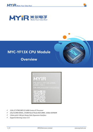 1 / 8 MYIR Electronics Limited www.myirtech.com
 1GHz ST STM32MP135 ARM Cortex-A7 Processor
 256/512MB DDR3L, 256MB Nand Flash/4GB eMMC, 32Kbit EEPROM
 1.0mm pitch 148-pin Stamp Hole Expansion Interface
 Supports Running Linux 5.15
MYC-YF13X CPU Module
Overview
 