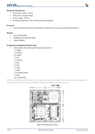6 / 8 MYIR Electronics Limited www.myirtech.com
Mechanical Parameters
• Dimensions: 37mm x 39mm
• PCB Layers: 10-layer design
• Power supply: +5V/1A
• Working temperature: -40~85 Celsius (industrial grade)
Processor
• Up to 1GHz STMicroelectronics STM32MP135 ARM Cortex-A7 processor (STM32MP135DAF7)
Memory
• 256/512MB DDR3L
• 256MB Nand FLASH/4GB eMMC
• 32Kbit EEPROM
Peripherals and Signals Routed to Pins
• 1.0mm pitch 148-pin Stamp Hole Expansion Interface
- 2 x RGMII
- 2 x USB2.0
- 8 x UART
- 2 x SCI
- 2 x CAN FD
- 4 x I2S
- 5 x I2C
- 2 x ADC
- 1 x RGB
- 1 x Parallel Camera
- 2 x SAI
- Up to 108 GPIOs
Note: the peripheral signals brought out to the expansion interface are listed in maximum number. Some signals are
reused. Please refer to the processor datasheet and the CPU Module pinout description file.
MYC-YF13X Dimensions Chart
 