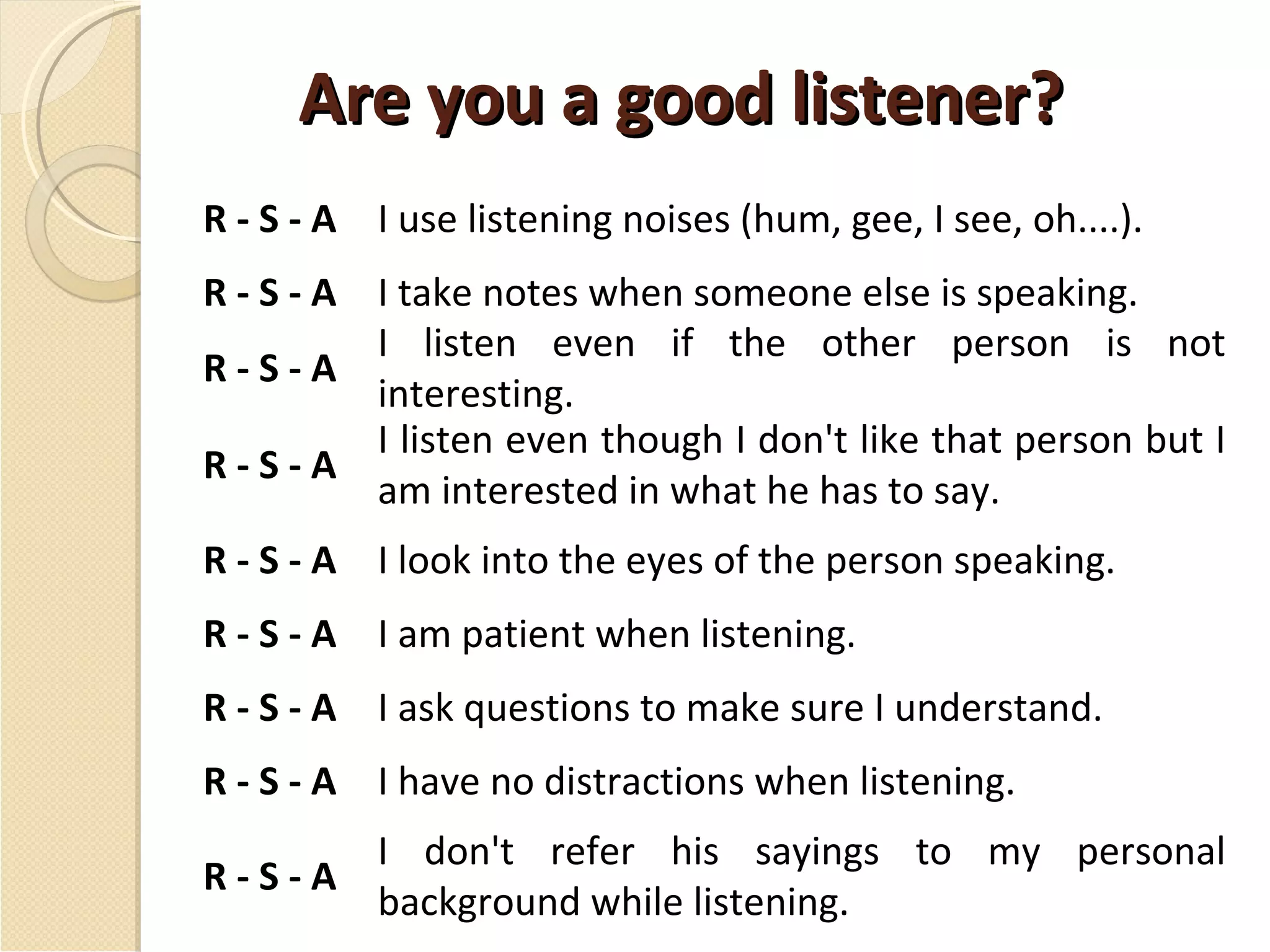 Are you a good listener? R - S - A I use listening noises (hum, gee, I see, oh....).  R - S - A I take notes when someone else is speaking. R - S - A I listen even if the other person is not interesting. R - S - A I listen even though I don't like that person but I am interested in what he has to say. R - S - A I look into the eyes of the person speaking. R - S - A I am patient when listening. R - S - A I ask questions to make sure I understand. R - S - A I have no distractions when listening. R - S - A I don't refer his sayings to my personal background while listening. 
