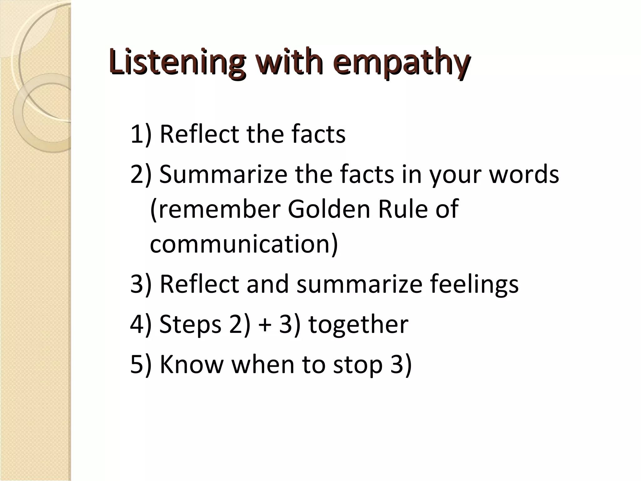 Listening with empathy 1) Reflect the facts 2) Summarize the facts in your words (remember Golden Rule of communication) 3) Reflect and summarize feelings 4) Steps 2) + 3) together 5) Know when to stop 3) 