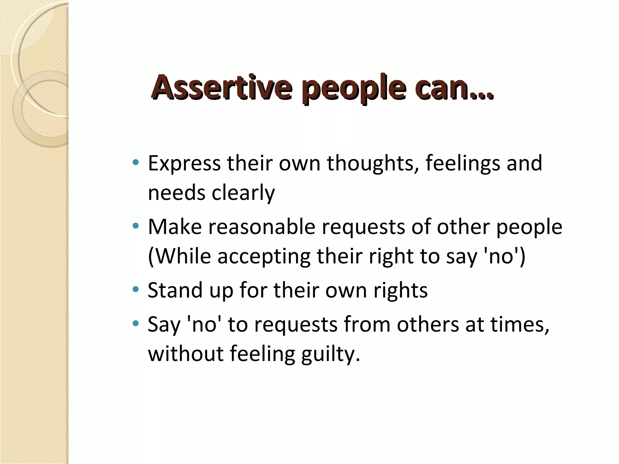 Assertive people can… Express their own thoughts, feelings and needs clearly Make reasonable requests of other people (While accepting their right to say 'no') Stand up for their own rights Say 'no' to requests from others at times, without feeling guilty. 
