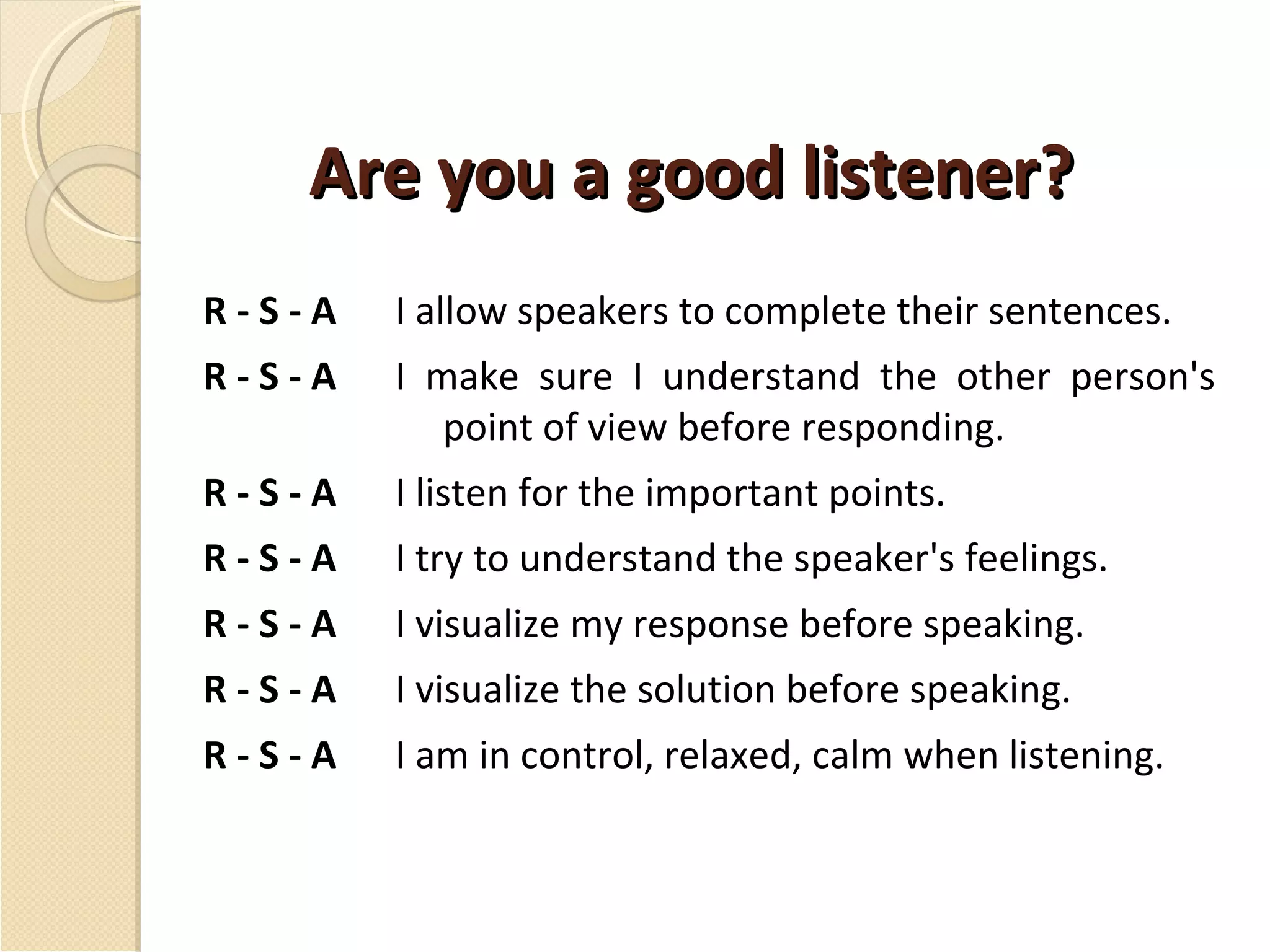 Are you a good listener? R - S - A I allow speakers to complete their sentences. R - S - A I make sure I understand the other person's point of view before responding. R - S - A I listen for the important points. R - S - A I try to understand the speaker's feelings. R - S - A I visualize my response before speaking. R - S - A I visualize the solution before speaking. R - S - A I am in control, relaxed, calm when listening. 