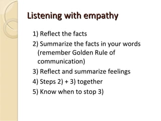 Listening with empathy 1) Reflect the facts 2) Summarize the facts in your words (remember Golden Rule of communication) 3) Reflect and summarize feelings 4) Steps 2) + 3) together 5) Know when to stop 3) 