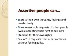 Assertive people can… Express their own thoughts, feelings and needs clearly Make reasonable requests of other people (While accepting their right to say 'no') Stand up for their own rights Say 'no' to requests from others at times, without feeling guilty. 