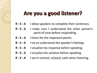 Are you a good listener? R - S - A I allow speakers to complete their sentences. R - S - A I make sure I understand the other person's point of view before responding. R - S - A I listen for the important points. R - S - A I try to understand the speaker's feelings. R - S - A I visualize my response before speaking. R - S - A I visualize the solution before speaking. R - S - A I am in control, relaxed, calm when listening. 