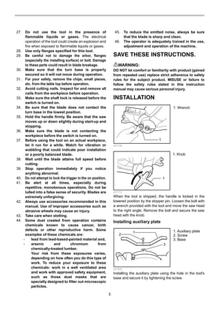 5
27. Do not use the tool in the presence of
flammable liquids or gases. The electrical
operation of the tool could create an explosion and
fire when exposed to flammable liquids or gases.
28. Use only flanges specified for this tool.
29. Be careful not to damage the arbor, flanges
(especially the installing surface) or bolt. Damage
to these parts could result in blade breakage.
30. Make sure that the turn base is properly
secured so it will not move during operation.
31. For your safety, remove the chips, small pieces,
etc. from the table top before operation.
32. Avoid cutting nails. Inspect for and remove all
nails from the workpiece before operation.
33. Make sure the shaft lock is released before the
switch is turned on.
34. Be sure that the blade does not contact the
turn base in the lowest position.
35. Hold the handle firmly. Be aware that the saw
moves up or down slightly during start-up and
stopping.
36. Make sure the blade is not contacting the
workpiece before the switch is turned on.
37. Before using the tool on an actual workpiece,
let it run for a while. Watch for vibration or
wobbling that could indicate poor installation
or a poorly balanced blade.
38. Wait until the blade attains full speed before
cutting.
39. Stop operation immediately if you notice
anything abnormal.
40. Do not attempt to lock the trigger in the on position.
41. Be alert at all times, especially during
repetitive, monotonous operations. Do not be
lulled into a false sense of security. Blades are
extremely unforgiving.
42. Always use accessories recommended in this
manual. Use of improper accessories such as
abrasive wheels may cause an injury.
43. Take care when slotting.
44. Some dust created from operation contains
chemicals known to cause cancer, birth
defects or other reproductive harm. Some
examples of these chemicals are:
• lead from lead-based-painted material and,
• arsenic and chromium from
chemically-treated lumber.
Your risk from these exposures varies,
depending on how often you do this type of
work. To reduce your exposure to these
chemicals: work in a well ventilated area
and work with approved safety equipment,
such as those dust masks that are
specially designed to filter out microscopic
particles.
45. To reduce the emitted noise, always be sure
that the blade is sharp and clean.
46. The operator is adequately trained in the use,
adjustment and operation of the machine.
SAVE THESE INSTRUCTIONS.
WARNING:
DO NOT let comfort or familiarity with product (gained
from repeated use) replace strict adherence to safety
rules for the subject product. MISUSE or failure to
follow the safety rules stated in this instruction
manual may cause serious personal injury.
INSTALLATION
1
007766
1
007772
When the tool is shipped, the handle is locked in the
lowered position by the stopper pin. Loosen the bolt with
a wrench provided with the tool and move the saw head
to the right angle. Remove the bolt and secure the saw
head with the knob.
Installing auxiliary plate
1
2
3
007830
Installing the auxiliary plate using the hole in the tool's
base and secure it by tightening the screw.
1. Auxiliary plate
2. Screw
3. Base
1. Knob
1. Wrench
 