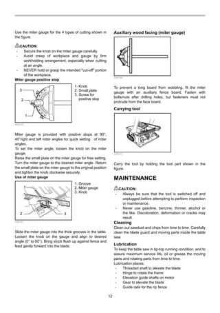 12
Use the miter gauge for the 4 types of cutting shown in
the figure.
CAUTION:
• Secure the knob on the miter gauge carefully.
• Avoid creep of workpiece and gauge by firm
workholding arrangement, especially when cutting
at an angle.
• NEVER hold or grasp the intended "cut-off" portion
of the workpiece.
Miter gauge positive stop
1
3
2
006225
Miter gauge is provided with positive stops at 90°,
45°right and left miter angles for quick setting of miter
angles.
To set the miter angle, loosen the knob on the miter
gauge.
Raise the small plate on the miter gauge for free setting.
Turn the miter gauge to the desired miter angle. Return
the small plate on the miter gauge to the original position
and tighten the knob clockwise securely.
Use of miter gauge
1
2 3
006167
Slide the miter gauge into the thick grooves in the table.
Loosen the knob on the gauge and align to desired
angle (0° to 60°). Bring stock flush up against fence and
feed gently forward into the blade.
Auxiliary wood facing (miter gauge)
006168
To prevent a long board from wobbling, fit the miter
gauge with an auxiliary fence board. Fasten with
bolts/nuts after drilling holes, but fasteners must not
protrude from the face board.
Carrying tool
006213
Carry the tool by holding the tool part shown in the
figure.
MAINTENANCE
CAUTION:
• Always be sure that the tool is switched off and
unplugged before attempting to perform inspection
or maintenance.
• Never use gasoline, benzine, thinner, alcohol or
the like. Discoloration, deformation or cracks may
result.
Cleaning
Clean out sawdust and chips from time to time. Carefully
clean the blade guard and moving parts inside the table
saw.
Lubrication
To keep the table saw in tip-top running condition, and to
assure maximum service life, oil or grease the moving
parts and rotating parts from time to time.
Lubrication places:
• Threaded shaft to elevate the blade
• Hinge to rotate the frame
• Elevation guide shafts on motor
• Gear to elevate the blade
• Guide rails for the rip fence
1. Groove
2. Miter gauge
3. Knob
1. Knob
2. Small plate
3. Screw for
positive stop
 