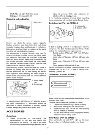 13
• Shaft of the sub table (R) locking levers
• Sliding part of the sub table (R)
Replacing carbon brushes
1
001145
Remove and check the carbon brushes regularly.
Replace when they wear down to the limit mark. Keep
the carbon brushes clean and free to slip in the holders.
Both carbon brushes should be replaced at the same
time. Use only identical carbon brushes.
Use a screwdriver to remove the brush holder caps. To
replace the carbon brushes, remove the blade guard
and blade and then loosen the lock lever, tilt the saw
head and secure it at 45° bevel angle. Carefully lay the
tool on itself backward. Then loosen the brush holder
cap. Remove the worn carbon brushes, insert the new
ones and secure the brush holder caps.
After replacing brushes, plug in the tool and break in
brushes by running tool with no load for about 10
minutes. Then check the tool while running and electric
brake operation when releasing the switch trigger. If
electric brake is not working well, ask your local Makita
service center for repair.
1 2
006173
To maintain product SAFETY and RELIABILITY, repairs,
any other maintenance or adjustment should be
performed by Makita Authorized or Factory Service
Centers, always using Makita replacement parts.
ACCESSORIES
CAUTION:
• These accessories or attachments are
recommended for use with your Makita tool
specified in this manual. The use of any other
accessories or attachments might present a risk of
injury to persons. Only use accessory or
attachment for its stated purpose.
If you need any assistance for more details regarding
these accessories, ask your local Makita Service Center.
Dado head set (Part No. 191794-9)
1
2
006174
A dado is cutting a rabbet or a wide groove into the
workpiece. The dado head set consists of two outside
cutters, five inside cutters and paper washers.
• Outside cutters: 6"diameter, 1/8" thick, 5/8"arbor
hole, 2 pcs.
• Inside cutters: 6"diameter, 1/8"thick, 5/8"arbor hole,
4 pcs.
• Inside cutter: 6"diameter, 1/16"thick, 5/8"arbor hole,
1 pc.
• Paper washers: 5/8"arbor hole, 6 pcs.
Various combinations of these cutters are used to cut
grooves from 1/8" to 13/16" for use in making joints,
tenoning, grooving, etc.
Table insert (Part No. 317934-3)
006176
When cutting grooves, use this table insert instead of the
standard table insert.
To install the dado head set, proceed as follows:
1. Turn the tool off and unplug it before installing.
2. Remove the blade guard with the spreader.
3. Install the dado head set with the teeth pointing
down at the front of the table.
4. Use the chart below to select the proper cutters to
obtain the various cutting widths.
Inner flange (Part No. 224333-1)
When working for cut width 1/4" - 1/2", use this inner
flange in place of the factory-installed inner flange.
1. Inside cutter
2. Outside cutter
1. Brush holder
cap
2. Screwdriver
1. Limit mark
 