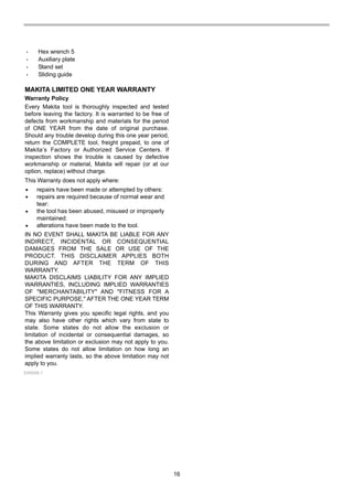 16
• Hex wrench 5
• Auxiliary plate
• Stand set
• Sliding guide
MAKITA LIMITED ONE YEAR WARRANTY
Warranty Policy
Every Makita tool is thoroughly inspected and tested
before leaving the factory. It is warranted to be free of
defects from workmanship and materials for the period
of ONE YEAR from the date of original purchase.
Should any trouble develop during this one year period,
return the COMPLETE tool, freight prepaid, to one of
Makita’s Factory or Authorized Service Centers. If
inspection shows the trouble is caused by defective
workmanship or material, Makita will repair (or at our
option, replace) without charge.
This Warranty does not apply where:
IN NO EVENT SHALL MAKITA BE LIABLE FOR ANY
INDIRECT, INCIDENTAL OR CONSEQUENTIAL
DAMAGES FROM THE SALE OR USE OF THE
PRODUCT. THIS DISCLAIMER APPLIES BOTH
DURING AND AFTER THE TERM OF THIS
WARRANTY.
MAKITA DISCLAIMS LIABILITY FOR ANY IMPLIED
WARRANTIES, INCLUDING IMPLIED WARRANTIES
OF "MERCHANTABILITY" AND "FITNESS FOR A
SPECIFIC PURPOSE," AFTER THE ONE YEAR TERM
OF THIS WARRANTY.
This Warranty gives you specific legal rights, and you
may also have other rights which vary from state to
state. Some states do not allow the exclusion or
limitation of incidental or consequential damages, so
the above limitation or exclusion may not apply to you.
Some states do not allow limitation on how long an
implied warranty lasts, so the above limitation may not
apply to you.
repairs have been made or attempted by others:
repairs are required because of normal wear and
tear:
the tool has been abused, misused or improperly
maintained:
alterations have been made to the tool.
EN0006-1
 