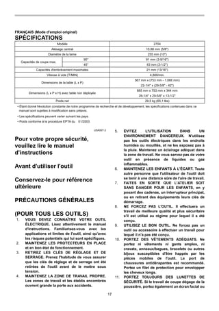 17
FRANÇAIS (Mode d’emploi original)
SPÉCIFICATIONS
Modèle 2704
Alésage central 15.88 mm (5/8")
Diamètre de la lame 255 mm (10")
90° 91 mm (3-9/16")
Capacités de coupe max.
45° 63 mm (2-1/2")
Capacités d'embrèvement maximales 21 mm (13/16")
Vitesse à vide (T/MIN) 4,800/min.
567 mm x (753 mm - 1,066 mm)
Dimensions de la table (L x P)
22-1/4" x (29-5/8" - 42")
665 mm x 753 mm x 344 mm
Dimensions (L x P x H) avec table non déployée
26-1/4" x 29-5/8" x 13-1/2"
Poids net 29,5 kg (65,1 lbs)
• Étant donné l'évolution constante de notre programme de recherche et de développement, les spécifications contenues dans ce
manuel sont sujettes à modification sans préavis.
• Les spécifications peuvent varier suivant les pays.
• Poids conforme à la procédure EPTA du 01/2003
USA007-2
Pour votre propre sécurité,
veuillez lire le manuel
d'instructions
Avant d'utiliser l'outil
Conservez-le pour référence
ultérieure
PRÉCAUTIONS GÉNÉRALES
(POUR TOUS LES OUTILS)
1. VOUS DEVEZ CONNAÎTRE VOTRE OUTIL
ÉLECTRIQUE. Lisez attentivement le manuel
d'instructions. Familiarisez-vous avec les
applications et limites de l'outil, ainsi qu'avec
les risques potentiels qui lui sont spécifiques.
2. MAINTENEZ LES PROTECTEURS EN PLACE
et en bon état de fonctionnement.
3. RETIREZ LES CLÉS DE RÉGLAGE ET DE
SERRAGE. Prenez l'habitude de vous assurer
que les clés de réglage et de serrage ont été
retirées de l'outil avant de le mettre sous
tension.
4. MAINTENEZ LA ZONE DE TRAVAIL PROPRE.
Les zones de travail et les établis encombrés
ouvrent grande la porte aux accidents.
5. ÉVITEZ L'UTILISATION DANS UN
ENVIRONNEMENT DANGEREUX. N'utilisez
pas les outils électriques dans les endroits
humides ou mouillés, et ne les exposez pas à
la pluie. Maintenez un éclairage adéquat dans
la zone de travail. Ne vous servez pas de votre
outil en présence de liquides ou gaz
inflammables.
6. MAINTENEZ LES ENFANTS À L'ÉCART. Toute
autre personne que l'utilisateur de l'outil doit
se tenir à une distance sûre de l'aire de travail.
7. FAITES EN SORTE QUE L'ATELIER SOIT
SANS DANGER POUR LES ENFANTS, en y
posant des cadenas, un interrupteur principal,
ou en retirant des équipements leurs clés de
démarrage.
8. NE FORCEZ PAS L'OUTIL. Il effectuera un
travail de meilleure qualité et plus sécuritaire
s'il est utilisé au régime pour lequel il a été
conçu.
9. UTILISEZ LE BON OUTIL. Ne forcez pas un
outil ou accessoire à effectuer un travail pour
lequel il n'a pas été conçu.
10. PORTEZ DES VÊTEMENTS ADÉQUATS. Ne
portez ni vêtements ni gants amples, ni
cravate, anneaux/bagues, bracelets ou autres
bijoux susceptibles d'être happés par les
pièces mobiles de l'outil. Le port de
chaussures antidérapantes est recommandé.
Portez un filet de protection pour envelopper
les cheveux longs.
11. PORTEZ TOUJOURS DES LUNETTES DE
SÉCURITÉ. Si le travail de coupe dégage de la
poussière, portez également un écran facial ou
 