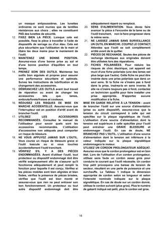18
un masque antipoussières. Les lunettes
ordinaires ne sont munies que de lentilles
résistances aux chocs ; elles ne constituent
PAS des lunettes de sécurité.
12. FIXEZ BIEN LA PIÈCE. Lorsque cela est
possible, fixez la pièce à travailler à l'aide de
dispositifs de serrage ou d'un étau. Cela est
plus sécuritaire que l'utilisation de la main et
libère les deux mains pour le maniement de
l'outil.
13. MAINTENEZ UNE BONNE POSITION.
Assurez-vous d'une bonne prise au sol et
d'une bonne position d'équilibre en tout
temps.
14. PRENEZ SOIN DES OUTILS. Maintenez les
outils bien aiguisés et propres pour assurer
une performance sécuritaire et optimale.
Suivez les instructions de lubrification et de
changement des accessoires.
15. DÉBRANCHEZ LES OUTILS avant tout travail
de réparation ou avant de changer les
accessoires tels que lames,
embouts/forets/fraises et couteaux.
16. RÉDUISEZ LES RISQUES DE MISE EN
MARCHE ACCIDENTELLE. Assurez-vous que
l'interrupteur est en position d'arrêt avant de
brancher l'outil.
17. UTILISEZ LES ACCESSOIRES
RECOMMANDÉS. Consultez le manuel de
l'utilisateur pour savoir quels sont les
accessoires recommandés. L'utilisation
d'accessoires non adéquats peut comporter
un risque de blessure.
18. NE VOUS APPUYEZ JAMAIS SUR L'OUTIL.
Vous courez un risque de blessure grave si
l'outil bascule ou si vous touchez
accidentellement l'outil tranchant.
19. VÉRIFIEZ S'IL Y A DES PIÈCES
ENDOMMAGÉES. Avant d'utiliser l'outil, tout
protecteur ou dispositif endommagé doit être
vérifié soigneusement afin de s'assurer qu'il
fonctionne adéquatement et peut remplir la
fonction pour laquelle il est conçu. Vérifiez si
les pièces mobiles sont bien alignées et bien
fixées, vérifiez la présence de pièces brisées,
vérifiez que l'outil est bien monté et
assurez-vous que rien ne peut entraver son
bon fonctionnement. Un protecteur ou tout
autre dispositif endommagé doit être
adéquatement réparé ou remplacé.
20. SENS D'ALIMENTATION. Vous devez faire
avancer la pièce à l'encontre de la lame ou de
l'outil tranchant, non la faire progresser dans
le même sens.
21. NE LAISSEZ JAMAIS SANS SURVEILLANCE
UN OUTIL EN MARCHE. COUPEZ LE CONTACT.
Attendez que l'outil se soit complètement
arrêté avant de le quitter.
22. PIÈCES DE RECHANGE. Seules des pièces de
rechange identiques aux originales doivent
être utilisées lors des réparations.
23. FICHES POLARISÉES. Pour réduire les
risques de choc électrique, cet appareil est
muni d'une fiche polarisée (une des lames est
plus large que l'autre). Cette fiche ne peut être
insérée dans une prise polarisée que dans un
seul sens. Si la fiche ne s'insère pas à fond
dans la prise, insérez-la en sens inverse. Si
elle ne s'insère toujours pas à fond, contactez
un technicien qualifié pour faire installer une
prise appropriée. N'apportez aucune
modification à la fiche.
MISE EN GARDE RELATIVE À LA TENSION : avant
de brancher l'outil sur une source d'alimentation
(prise ou autre dispositif), assurez-vous que la
tension du circuit correspond à celle qui est
spécifiée sur la plaque signalétique de l'outil.
L'utilisation d'une source d'alimentation dont la
tension est supérieure à celle spécifiée pour l'outil
peut entraîner une GRAVE BLESSURE et
endommager l'outil. En cas de doute, NE
BRANCHEZ PAS L'OUTIL. L'utilisation d'une source
d'alimentation dont la tension est inférieure à la
valeur indiquée sur la plaque signalétique
endommagera le moteur.
UTLISEZ UN CORDON PROLONGATEUR ADÉQUAT.
Assurez-vous que le cordon prolongateur est en bon
état. Lors de l'utilisation d'un cordon prolongateur,
utilisez sans faute un cordon assez gros pour
conduire le courant que l'outil nécessite. Un cordon
trop petit provoquera une baisse de tension de
secteur, résultant en une perte de puissance et une
surchauffe. Le Tableau 1 indique la dimension
appropriée de cordon selon sa longueur et selon
l'intensité nominale indiquée sur la plaque
signalétique. En cas de doute sur un cordon donné,
utilisez le cordon suivant (plus gros). Plus le numéro
de gabarit indiqué est petit, plus le cordon est gros.
 