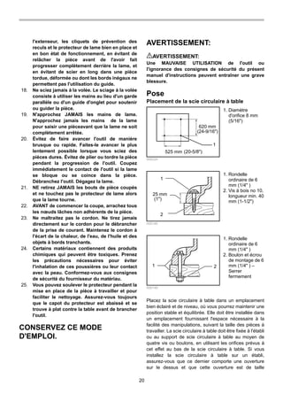 20
l'extenseur, les cliquets de prévention des
reculs et le protecteur de lame bien en place et
en bon état de fonctionnement, en évitant de
relâcher la pièce avant de l'avoir fait
progresser complètement derrière la lame, et
en évitant de scier en long dans une pièce
tordue, déformée ou dont les bords inégaux ne
permettent pas l'utilisation du guide.
18. Ne sciez jamais à la volée. Le sciage à la volée
consiste à utiliser les mains au lieu d'un garde
parallèle ou d'un guide d'onglet pour soutenir
ou guider la pièce.
19. N'approchez JAMAIS les mains de lame.
N'approchez jamais les mains de la lame
pour saisir une pièceavant que la lame ne soit
complètement arrêtée.
20. Évitez de faire avancer l'outil de manière
brusque ou rapide. Faites-le avancer le plus
lentement possible lorsque vous sciez des
pièces dures. Évitez de plier ou tordre la pièce
pendant la progression de l'outil. Coupez
immédiatement le contact de l'outil si la lame
se bloque ou se coince dans la pièce.
Débranchez l'outil. Dégagez la lame.
21. NE retirez JAMAIS les bouts de pièce coupés
et ne touchez pas le protecteur de lame alors
que la lame tourne.
22. AVANT de commencer la coupe, arrachez tous
les nœuds lâches non adhérents de la pièce.
23. Ne maltraitez pas le cordon. Ne tirez jamais
directement sur le cordon pour le débrancher
de la prise de courant. Maintenez le cordon à
l'écart de la chaleur, de l'eau, de l'huile et des
objets à bords tranchants.
24. Certains matériaux contiennent des produits
chimiques qui peuvent être toxiques. Prenez
les précautions nécessaires pour éviter
l'inhalation de ces poussières ou leur contact
avec la peau. Conformez-vous aux consignes
de sécurité du fournisseur du matériau.
25. Vous pouvez soulever le protecteur pendant la
mise en place de la pièce à travailler et pour
faciliter le nettoyage. Assurez-vous toujours
que le capot du protecteur est abaissé et se
trouve à plat contre la table avant de brancher
l'outil.
CONSERVEZ CE MODE
D'EMPLOI.
AVERTISSEMENT:
AVERTISSEMENT:
Une MAUVAISE UTILISATION de l'outil ou
l'ignorance des consignes de sécurité du présent
manuel d'instructions peuvent entraîner une grave
blessure.
Pose
Placement de la scie circulaire à table
620 mm
1
525 mm
(24-9/16")
(20-5/8")
006224
1
25 mm
2
(1")
006146
1 2
006148
Placez la scie circulaire à table dans un emplacement
bien éclairé et de niveau, où vous pourrez maintenir une
position stable et équilibrée. Elle doit être installée dans
un emplacement fournissant l'espace nécessaire à la
facilité des manipulations, suivant la taille des pièces à
travailler. La scie circulaire à table doit être fixée à l'établi
ou au support de scie circulaire à table au moyen de
quatre vis ou boulons, en utilisant les orifices prévus à
cet effet au bas de la scie circulaire à table. Si vous
installez la scie circulaire à table sur un établi,
assurez-vous que ce dernier comporte une ouverture
sur le dessus et que cette ouverture est de taille
1. Rondelle
ordinaire de 6
mm (1/4" )
2. Boulon et écrou
de montage de 6
mm (1/4" ) –
Serrer
fermement
1. Rondelle
ordinaire de 6
mm (1/4" )
2. Vis à bois no 10,
longueur min. 40
mm (1-1/2")
1. Diamètre
d'orifice 8 mm
(5/16")
 