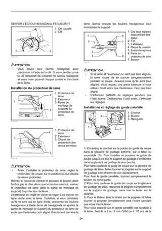 24
SERRER L'ÉCROU HEXAGONAL FERMEMENT.
1 2
006138
ATTENTION:
• Vous devez tenir l'écrou hexagonal avec
précaution à l'aide de la clé. Si vous perdIez prise
la clé risquerait de s'écarter de l'écrou hexagonal
et votre main pourrait frapper contre le tranchant
de la lame.
Installation du protecteur de lame
1
2
3
006140
1
2
3
006139
ATTENTION:
• Avant d'installer le protecteur de lame, réglez la
profondeur de coupe sur la position la plus élevée
(la moins profonde).
Retirez le couvercle central et poussez le bouton dans
l'orifice par le côté. Alors que le bouton enfoncé, insérez
le protecteur de lame dans la partie de montage (le
support) du protecteur de lame.
L'extenseur est réglé en usine de façon à se trouver en
ligne droite avec la lame. Toutefois, si vous constatez
qu'ils ne sont pas en ligne droite, desserrez les boulons
hexagonaux à l'aide de la clé hexagonale et ajustez la
partie de montage (le support) du protecteur de lame de
sorte que l'extenseur soit aligné directement derrière la
lame. Serrez ensuite les boulons hexagonaux pour
immobiliser le support.
1
2
3
4
5
6
7
006141
ATTENTION:
• Si la lame et l'extenseur ne sont pas bien alignés,
la lame risque de se coincer dangereusement
pendant la coupe. Assurez-vous qu'ils sont bien
alignés. Vous risquez une grave blessure si vous
utilisez l'outil alors que l'extenseur n'est pas bien
aligné.
• N'effectuez JAMAIS de réglages pendant que
l'outil tourne. Débranchez l'outil avant d'effectuer
les réglages.
Installation et réglage du garde parallèle
1
3
2
006159
1) Encastrez le crochet sur la pointe du guide de coupe
dans la glissière de guidage extrême, sur la table ou
sous-table (R). Puis installez et poussez le guide de
coupe jusqu'à ce que le support de guidage s'enclenche
dans la glissière de guidage la plus proche.
Pour faire coulisser le guide de coupe sur la glissière de
guidage de biais, faites tourner la poignée sur le support
de guidage à mi-chemin de son déplacement.
Pour fixer le garde parallèle, tournez complètement le
bouton du porte-garde.
2) Pour faire coulisser le guide de coupe sur la glissière
de guidage de biais, retournez la poignée complètement
sur le support de guidage, sans tirer le levier sur la
poignée.
3) Pour le libérer, tirez le levier sur la poignée et faites
tourner la poignée complètement vers l'avant pendant
que vous tirez le levier.
Pour vous assurer que le garde parallèle est parallèle à
la lame, fixez-le à 2 ou 3 mm (5/64 po à 1/8 po) de la
1. Crochet
2. Bouton
3. Rail-guide
1. Ces deux espaces
libres doivent être
égaux
2. Fer
3. Extenseur
4. Plaque de pression
5. Boulons hexagonaux
6. Partie du
protecteur de lame
7. Bouton
1. Protecteur de
lame
2. Extenseur
3. Cliquet de
prévention des
chocs en retour
1. Protecteur de
lame
2. Extenseur
3. Partie de
montage (le
support) du
protecteur de
lame
1. Clé coudée
2. Clé
 