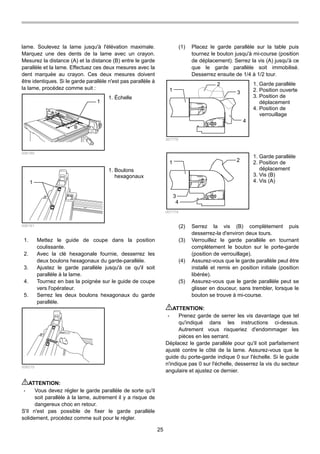 25
lame. Soulevez la lame jusqu'à l'élévation maximale.
Marquez une des dents de la lame avec un crayon.
Mesurez la distance (A) et la distance (B) entre le garde
parallèle et la lame. Effectuez ces deux mesures avec la
dent marquée au crayon. Ces deux mesures doivent
être identiques. Si le garde parallèle n'est pas parallèle à
la lame, procédez comme suit :
1
B
A
006160
1
006161
1. Mettez le guide de coupe dans la position
coulissante.
2. Avec la clé hexagonale fournie, desserrez les
deux boulons hexagonaux du garde-parallèle.
3. Ajustez le garde parallèle jusqu'à ce qu'il soit
parallèle à la lame.
4. Tournez en bas la poignée sur le guide de coupe
vers l'opérateur.
5. Serrez les deux boulons hexagonaux du garde
parallèle.
006215
ATTENTION:
• Vous devez régler le garde parallèle de sorte qu'il
soit parallèle à la lame, autrement il y a risque de
dangereux choc en retour.
S'il n'est pas possible de fixer le garde parallèle
solidement, procédez comme suit pour le régler.
(1) Placez le garde parallèle sur la table puis
tournez le bouton jusqu'à mi-course (position
de déplacement). Serrez la vis (A) jusqu'à ce
que le garde parallèle soit immobilisé.
Desserrez ensuite de 1/4 à 1/2 tour.
1
2
3
4
007778
1 2
3
4
007779
(2) Serrez la vis (B) complètement puis
desserrez-la d'environ deux tours.
(3) Verrouillez le garde parallèle en tournant
complètement le bouton sur le porte-garde
(position de verrouillage).
(4) Assurez-vous que le garde parallèle peut être
installé et remis en position initiale (position
libérée).
(5) Assurez-vous que le garde parallèle peut se
glisser en douceur, sans trembler, lorsque le
bouton se trouve à mi-course.
ATTENTION:
• Prenez garde de serrer les vis davantage que tel
qu'indiqué dans les instructions ci-dessus.
Autrement vous risqueriez d'endommager les
pièces en les serrant.
Déplacez le garde parallèle pour qu'il soit parfaitement
ajusté contre le côté de la lame. Assurez-vous que le
guide du porte-garde indique 0 sur l'échelle. Si le guide
n'indique pas 0 sur l'échelle, desserrez la vis du secteur
angulaire et ajustez ce dernier.
1. Garde parallèle
2. Position de
déplacement
3. Vis (B)
4. Vis (A)
1. Garde parallèle
2. Position ouverte
3. Position de
déplacement
4. Position de
verrouillage
1. Boulons
hexagonaux
1. Échelle
 
