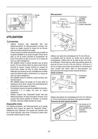 26
1
2
006214
UTILISATION
ATTENTION:
• Utilisez toujours des dispositifs tels que
bâtons-poussoirs et blocs-poussoirs lorsque vos
mains ou doigts courent le risque de se trouver
près de la lame pendant le sciage.
• Tenez toujours la pièce fermement avec la table et
le garde parallèle ou le guide d'onglet. Évitez de la
plier ou de la tordre pendant la progression de
l'outil. Si la pièce se plie ou se tort, il y a risque de
choc en retour dangereux.
• NE JAMAIS retirer la pièce pendant que la lame
tourne. Si vous devez retirer la pièce avant d'avoir
terminé la coupe, coupez d'abord le contact de
l'outil sans cesser de tenir la pièce fermement.
Attendez que la lame se soit complètement arrêtée
avant de retirer la pièce. Autrement il y a risque de
choc en retour dangereux.
• NE JAMAIS retirer le matériau coupé pendant que
la lame tourne.
• NE JAMAIS placer les doigts ou la main dans la
trajectoire de la lame. Soyez tout particulièrement
prudent lors des coupes en biseau.
• Immobilisez toujours le garde parallèle fermement,
autrement il y a risque de choc en retour
dangereux.
• Utilisez toujours des "dispositifs d'aide" tels que
bâtons-poussoirs et blocs-poussoirs lorsque vous
coupez des pièces petites ou étroites, ou lorsque
le Dado n'est pas visible pendant la coupe.
Dispositifs d'aide
Les bâtons-poussoirs, les blocs-poussoirs et le garde
auxiliaire sont autant de types de "dispositif d'aide".
Utilisez-les pour effectuer vos coupes de manière sûre
et en toute sécurité, sans avoir à toucher la pièce avec
une partie quelconque du corps.
Bloc-poussoir
120mm
(4-3/4")
300mm(12")
130mm(5")
50mm(2")
6mm
(1/4")
300mm(12")
130mm
(5")
100mm
(4")
50mm
(2")
9.5mm
(3/8")
50mm
(2") 8mm(5/16")
1
2
3
4
006219
Utilisez une pièce de contreplaqué de 19 mm (3/4 po).
La poignée doit se trouver au centre de la pièce de
contreplaqué. Collez avec de la colle et des vis à bois,
tel qu'illustré. Il faut toujours coller des petites pièces de
bois de 9.5 mm x 8 mm x 50 mm (3/8 po x 5/16 po x 2
po) sur la pièce pour éviter que la lame ne s'émousse si
vous coupez par erreur dans le bloc-poussoir. (Le
bloc-poussoir doit toujours être exempt de clous.)
Garde auxiliaire
9.5mm
(3/8")
19mm
(3/4")
120mm
(4-3/4")
40mm
(1-1/2")
140mm
(5-1/2")
460mm
(18")
1
006211
Utilisez des pièces de contreplaqué de 9.5 mm (3/8 po)
et 19 mm (3/4 po) pour fabriquer votre garde auxiliaire.
Parement de bois (garde parallèle)
1
006165
1. Vis à bois no 10
(assez longues
pour pénétrer de
moitié le
parement)
1. Face/bord
parallèle
1. Face/bord
parallèle
2. Manche
3. Vis à bois
4. Coller ensemble
1. Guide
2. Vis
 