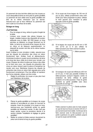 27
Un parement de bois doit être utilisé pour les coupes au
cours desquelles la lame se rend près du garde parallèle.
Le parement de bois utilisé avec le garde parallèle doit
être de la même dimension que ce dernier.
Assurez-vous que la face inférieure du parement est
bien à plat sur la surface de la table.
Sciage en long
ATTENTION:
• Pour le sciage en long, retirez le guide d'onglet de
la table.
• Lorsque vous coupez des pièces longues ou
larges, installez toujours des dispositifs de soutien
adéquats sous la table. NE PAS laisser un long
panneau se déplacer ou bouger librement sur la
table. La lame se coincerait et les risques de choc
en retour et de blessure augmenteraient. Le
dispositif de soutien doit être de la même hauteur
que la table.
Avant d'utiliser la scie circulaire à table, assurez-vous
que les cliquets de prévention des chocs en retour
fonctionnent bien. Arrêtez l'outil et débranchez-le.
Introduisez la pièce à couper sous le protecteur de lame
et le long des deux côtés de la lame pour simuler une
coupe. Essayez de retirer la pièce par chacun des côtés
en la tirant vers vous. Les cliquets de prévention des
chocs en retour doivent saisir la pièce et l'empêcher de
reculer vers vous. Maintenez toujours les cliquets de
prévention des chocs en retour bien aiguisés pour qu'ils
fonctionnent correctement. Pour les affûter et maintenir
leur forme originale, utilisez une lime ronde.
1. Réglez la profondeur de coupe un peu plus haut
que l'épaisseur de la pièce.
006169
2. Placez le garde parallèle sur la largeur de coupe
désirée et verrouillez-le en place en tournant la
poignée. Avant de procéder à la coupe en long,
assurez-vous que l'extrémité arrière du garde
parallèle est fermement serrée. Si elle n'est pas
assez serrée, suivez la procédure décrite à la
section intitulée "Installation et réglage du garde
parallèle".
3. Mettez le contact et faites avancer doucement la
pièce vers la lame le long du garde parallèle.
(1) Si la coupe est d'une largeur de 150 mm (6
po) ou plus, utilisez prudemment votre main
droite pour faire progresser la pièce. Utilisez
la main gauche pour maintenir la pièce
appuyée contre le garde parallèle.
006172
(2) Si la largeur de coupe est de 65 mm à 150
mm (2-1/2 po à 6 po) utilisez le
bâton-poussoir pour faire avancer la pièce.
1
006171
(3) Si la largeur de coupe est inférieure à 65 mm
(2-1/2 po), il n'est pas possible d'utiliser le
bâton-poussoir puisqu'il frappera contre le
protecteur de lame. Utilisez le garde
auxiliaire et le bloc-poussoir. Fixez le garde
auxiliaire au garde parallèle avec deux
dispositifs de serrage "C".
1
006170
Faites avancer la pièce avec la main jusqu'à
ce que le bout se trouve à environ 25 mm (1
po) du bord avant de la table. Continuez de la
faire avancer avec le bloc-poussoir sur la
partie supérieure du garde auxiliaire jusqu'à
ce que la coupe soit terminée.
1. Garde auxiliaire
1. Bâton-poussoir
 