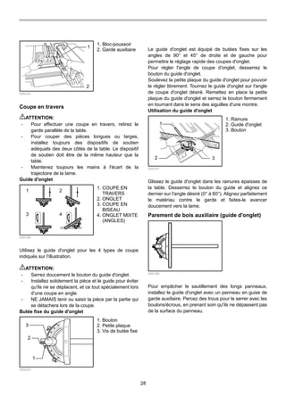 28
1
2
006220
Coupe en travers
ATTENTION:
• Pour effectuer une coupe en travers, retirez le
garde parallèle de la table.
• Pour couper des pièces longues ou larges,
installez toujours des dispositifs de soutien
adéquats des deux côtés de la table. Le dispositif
de soutien doit être de la même hauteur que la
table.
• Maintenez toujours les mains à l'écart de la
trajectoire de la lame.
Guide d'onglet
1 2
3 4
006166
Utilisez le guide d'onglet pour les 4 types de coupe
indiqués sur l'illustration.
ATTENTION:
• Serrez doucement le bouton du guide d'onglet.
• Installez solidement la pièce et le guide pour éviter
qu'ils ne se déplacent, et ce tout spécialement lors
d'une coupe en angle.
• NE JAMAIS tenir ou saisir la pièce par la partie qui
se détachera lors de la coupe.
Butée fixe du guide d'onglet
1
3
2
006225
Le guide d'onglet est équipé de butées fixes sur les
angles de 90° et 45° de droite et de gauche pour
permettre le réglage rapide des coupes d'onglet.
Pour régler l'angle de coupe d'onglet, desserrez le
bouton du guide d'onglet.
Soulevez la petite plaque du guide d'onglet pour pouvoir
le régler librement. Tournez le guide d'onglet sur l'angle
de coupe d'onglet désiré. Remettez en place la petite
plaque du guide d'onglet et serrez le bouton fermement
en tournant dans le sens des aiguilles d'une montre.
Utilisation du guide d'onglet
1
2 3
006167
Glissez le guide d'onglet dans les rainures épaisses de
la table. Desserrez le bouton du guide et alignez ce
dernier sur l'angle désiré (0° à 60°). Alignez parfaitement
le matériau contre le garde et faites-le avancer
doucement vers la lame.
Parement de bois auxiliaire (guide d'onglet)
006168
Pour empêcher le sautillement des longs panneaux,
installez le guide d'onglet avec un panneau en guise de
garde auxiliaire. Percez des trous pour le serrer avec les
boulons/écrous, en prenant soin qu'ils ne dépassent pas
de la surface du panneau.
1. Rainure
2. Guide d'onglet
3. Bouton
1. Bouton
2. Petite plaque
3. Vis de butée fixe
1. COUPE EN
TRAVERS
2. ONGLET
3. COUPE EN
BISEAU
4. ONGLET MIXTE
(ANGLES)
1. Bloc-poussoir
2. Garde auxiliaire
 