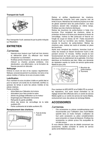29
Transport de l'outil
006213
Pour transporter l'outil, saisissez-le par la partie indiquée
sur l'illustration.
ENTRETIEN
ATTENTION:
• Assurez-vous toujours que l'outil est hors tension
et débranché avant d'y effectuer tout travail
d'inspection ou d'entretien.
• N'utilisez jamais d'essence, de benzine, de solvant,
d'alcool ou d'autres produits similaires. Une
décoloration, une déformation, ou la formation de
fissures peuvent en découler.
Nettoyage
Enlevez la sciure de bois et les copeaux régulièrement.
Nettoyez consciencieusement le protecteur de lame et les
pièces mobiles à l'intérieur de la scie circulaire à table.
Lubrification
Pour maintenir la scie circulaire à table en parfait état et
pour lui assurer une durée de vie maximale, lubrifiez ou
graissez de temps à autre les pièces mobiles et les
pièces rotatives.
Points à lubrifier :
• Arbre fileté pour l'élévation de la lame
• Articulation pour faire pivoter le cadre
• Arbres de guidage d'élévation sur le moteur
• Engrenage pour l'élévation de la lame
• Rail-guide du garde parallèle
• Arbre des leviers de verrouillage de la table
auxiliaire (R)
• Partie coulissante de la table auxiliaire (R)
Remplacement des charbons
1
001145
Retirez et vérifiez régulièrement les charbons.
Remplacez-les lorsqu'ils sont usés jusqu'au trait de
limite d'usure. Maintenez les charbons propres et en état
de glisser aisément dans les porte-charbon. Les deux
charbons doivent être remplacés en même temps.
N'utilisez que des charbons identiques.
Retirez les bouchons de porte-charbon à l'aide d'un
tournevis. Pour remplacer les charbons, retirez le
protecteur de lame et la lame puis desserrez le levier de
verrouillage, inclinez la tête porte-scie et fixez-la sur
l'angle de coupe en biseau de 45°. Faites doucement
reposer l'outil sur lui-même vers l'arrière. Desserrez
ensuite le bouchon de porte-charbon. Retirez les
charbons usés, insérez les neufs et remettez en place
les bouchons.
Après avoir remplacé les charbons, branchez l'outil et
rodez les brosses en faisant fonctionner l'outil à vide
pendant environ 10 minutes. Vérifiez ensuite le bon
fonctionnement de l'outil, ainsi que l'activation du frein
électrique lors du relâchement de la gâchette. Si le frein
électrique ne fonctionne pas bien, faites une demande
de réparation auprès du centre de service après-vente
Makita le plus près.
1 2
006173
Pour maintenir la SÉCURITÉ et la FIABILITÉ du produit,
les réparations, tout autre travail d'entretien ou de
réglage doivent être effectués dans un centre de service
Makita agréé ou un centre de service de l'usine Makita,
exclusivement avec des pièces de rechange Makita.
ACCESSOIRES
ATTENTION:
• Ces accessoires ou pièces complémentaires sont
recommandés pour l'utilisation avec l'outil Makita
spécifié dans ce mode d'emploi. L'utilisation de
tout autre accessoire ou pièce complémentaire
peut comporter un risque de blessure. N'utilisez les
accessoires ou pièces qu'aux fins auxquelles ils
ont été conçus.
Si vous désirez obtenir plus de détails concernant ces
accessoires, veuillez contacter le centre de service
après-vente Makita le plus près.
1. Bouchon de
porte-charbon
2. Tournevis
1. Trait de limite
d'usure
 